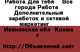 Работа Для тебя  - Все города Работа » Дополнительный заработок и сетевой маркетинг   . Ивановская обл.,Кохма г.